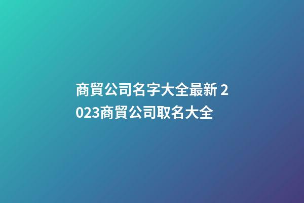 商貿公司名字大全最新 2023商貿公司取名大全-第1張-公司起名-玄機派